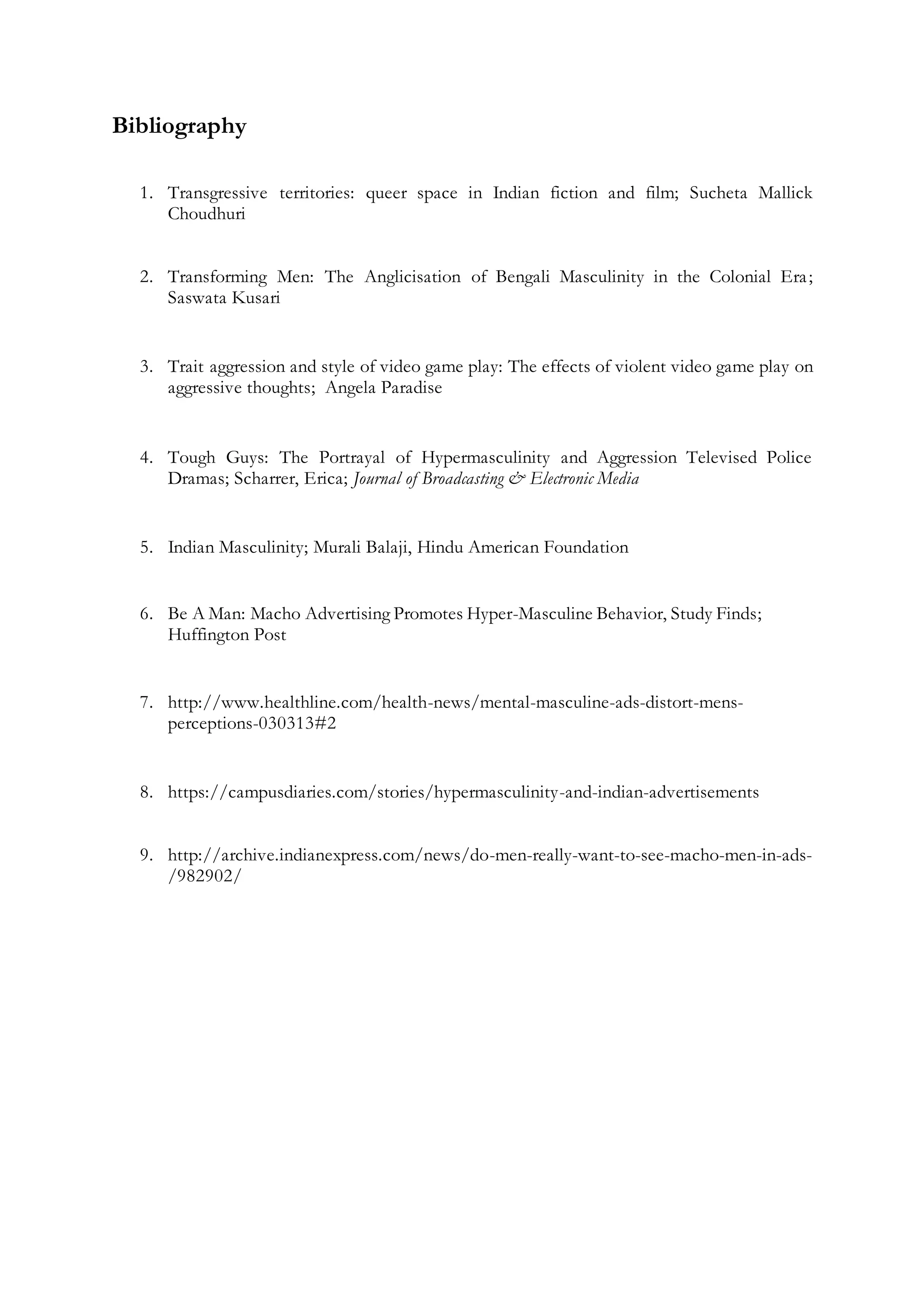 Bibliography
1. Transgressive territories: queer space in Indian fiction and film; Sucheta Mallick
Choudhuri
2. Transforming Men: The Anglicisation of Bengali Masculinity in the Colonial Era;
Saswata Kusari
3. Trait aggression and style of video game play: The effects of violent video game play on
aggressive thoughts; Angela Paradise
4. Tough Guys: The Portrayal of Hypermasculinity and Aggression Televised Police
Dramas; Scharrer, Erica; Journal of Broadcasting & Electronic Media
5. Indian Masculinity; Murali Balaji, Hindu American Foundation
6. Be A Man: Macho Advertising Promotes Hyper-Masculine Behavior, Study Finds;
Huffington Post
7. http://www.healthline.com/health-news/mental-masculine-ads-distort-mens-
perceptions-030313#2
8. https://campusdiaries.com/stories/hypermasculinity-and-indian-advertisements
9. http://archive.indianexpress.com/news/do-men-really-want-to-see-macho-men-in-ads-
/982902/
 