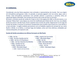O CARNAVAL

Considerado uma das festas populares mais animadas e representativas do mundo. Tem sua origem
em brincadeiras portuguesas, onde, no passado, as pessoas jogavam uma nas outras, água, ovos e
farinha. Estas brincadeiras aconteciam num período anterior a quaresma e, portanto, tinha um
significado ligado à liberdade. Este sentido permanece até os dias de hoje no Carnaval.
No Brasil, a primeira escola de samba foi criada no dia 12 de agosto de 1928, no Rio de Janeiro, e se
chamava “Deixa Falar”, anos depois seu nome foi modificado para Estácio de Sá. Com isso, nas cidades
do Rio de Janeiro e de São Paulo, foram surgindo novas escolas de samba. Organizaram-se em Ligas de
Escolas de Samba e iniciaram os primeiros campeonatos para escolher qual escola era a mais bonita e
a mais animada. A região nordeste permaneceu com as tradições originais do carnaval de rua, como
Recife e Olinda. Já na Bahia, o carnaval fugiu da tradição, conta com trios elétricos, embalados por
músicas dançantes, em especial o axé.

Escolas de Samba vencedoras nos últimos Carnavais em São Paulo:

   • 1998 - Vai-Vai                                      • 2006 - Império de Casa Verde
    • 1999 - Vai-Vai e Gaviões da Fiel                     • 2007 - Mocidade Alegre
     • 2000 - Vai-Vai e X-9 Paulistana                       • 2008 - Vai-Vai
      • 2001 - Vai-Vai e Nenê de Vila Matilde                  • 2009 - Mocidade Alegre




                                                  2013
       • 2002 - Gaviões da Fiel                                 • 2010 - Rosas de Ouro
        • 2003 - Gaviões da Fiel                                  • 2011 - Vai-Vai
         • 2004 - Mocidade Alegre                                   • 2012 – Mocidade Alegre
           • 2005 - Império de Casa Verde                             • 2012 – Mocidade Alegre



                                                      Departamento Comercial
                  Rua Arthur de Azevedo, 1217 – 7º And. - Conj. 73/74 – CEP: 05404-013 – Pinheiros - São Paulo – SP
                                 Fone/Fax: (11) 3819-3541 – E-mail: comercial@radio105fm.com.br.
 