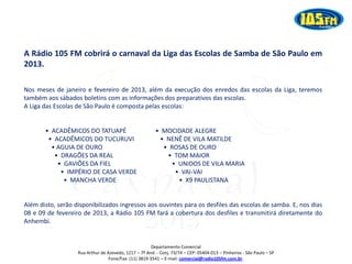 A Rádio 105 FM cobrirá o carnaval da Liga das Escolas de Samba de São Paulo em
2013.

Nos meses de janeiro e fevereiro de 2013, além da execução dos enredos das escolas da Liga, teremos
também aos sábados boletins com as informações dos preparativos das escolas.
A Liga das Escolas de São Paulo é composta pelas escolas:


       • ACADÊMICOS DO TATUAPÉ                           • MOCIDADE ALEGRE
        • ACADÊMICOS DO TUCURUVI                          • NENÊ DE VILA MATILDE
         • AGUIA DE OURO                                   • ROSAS DE OURO
          • DRAGÕES DA REAL                                 • TOM MAIOR
           • GAVIÕES DA FIEL                                 • UNIDOS DE VILA MARIA
            • IMPÉRIO DE CASA VERDE                           • VAI-VAI
             • MANCHA VERDE                                    • X9 PAULISTANA




                                                   2013
Além disto, serão disponibilizados ingressos aos ouvintes para os desfiles das escolas de samba. E, nos dias
08 e 09 de fevereiro de 2013, a Rádio 105 FM fará a cobertura dos desfiles e transmitirá diretamente do
Anhembi.


                                                       Departamento Comercial
                   Rua Arthur de Azevedo, 1217 – 7º And. - Conj. 73/74 – CEP: 05404-013 – Pinheiros - São Paulo – SP
                                  Fone/Fax: (11) 3819-3541 – E-mail: comercial@radio105fm.com.br.
 