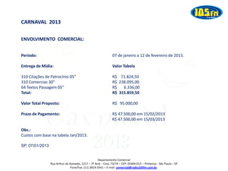CARNAVAL 2013

ENVOLVIMENTO COMERCIAL:


Período:                                                        07 de janeiro a 12 de fevereiro de 2013.

Entrega de Mídia:                                               Valor Tabela

310 Citações de Patrocínio 05”                                  R$ 71.824,50
310 Comercias 30”                                               R$ 238.095,00
64 Textos Passagem 05”                                          R$   6.336,00
Total:                                                          R$ 315.859,50

Valor Total Proposto:                                           R$ 95.000,00

Prazo de Pagamento:                                             R$ 47.500,00 em 15/02/2013
                                                                R$ 47.500,00 em 15/03/2013




                                                 2013
Obs.:
Custos com base na tabela Jan/2013.

SP, 07/01/2013


                                                     Departamento Comercial
                 Rua Arthur de Azevedo, 1217 – 7º And. - Conj. 73/74 – CEP: 05404-013 – Pinheiros - São Paulo – SP
                                Fone/Fax: (11) 3819-3541 – E-mail: comercial@radio105fm.com.br.
 