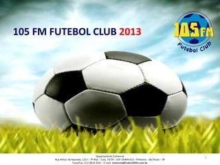 105 FM FUTEBOL CLUB 2013




                                          Departamento Comercial
                                                                                                           1
       Rua Arthur de Azevedo, 1217 – 7º And. - Conj. 73/74 – CEP: 05404-013 – Pinheiros - São Paulo – SP
                      Fone/Fax: (11) 3819-3541 – E-mail: comercial@radio105fm.com.br
 