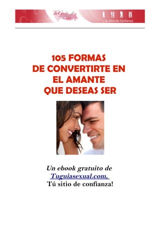 105 FORMAS
DE CONVERTIRTE EN
    EL AMANTE
  QUE DESEAS SER




  Un ebook gratuito de
   Tuguiasexual.com,
  Tú sitio de confianza!
 