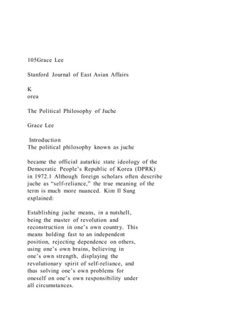 105Grace Lee
Stanford Journal of East Asian Affairs
K
orea
The Political Philosophy of Juche
Grace Lee
Introduction
The political philosophy known as juche
became the official autarkic state ideology of the
Democratic People’s Republic of Korea (DPRK)
in 1972.1 Although foreign scholars often describe
juche as “self-reliance,” the true meaning of the
term is much more nuanced. Kim Il Sung
explained:
Establishing juche means, in a nutshell,
being the master of revolution and
reconstruction in one’s own country. This
means holding fast to an independent
position, rejecting dependence on others,
using one’s own brains, believing in
one’s own strength, displaying the
revolutionary spirit of self-reliance, and
thus solving one’s own problems for
oneself on one’s own responsibility under
all circumstances.
 