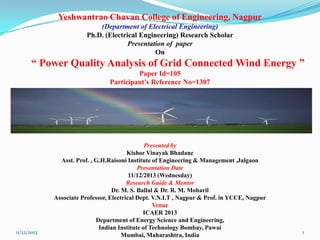 Yeshwantrao Chavan College of Engineering, Nagpur
(Department of Electrical Engineering)
Ph.D. (Electrical Engineering) Research Scholar
Presentation of paper
On

“ Power Quality Analysis of Grid Connected Wind Energy ”
Paper Id=105
Participant’s Reference No=1307

11/12/2013

Presented by
Kishor Vinayak Bhadane
Asst. Prof. , G.H.Raisoni Institute of Engineering & Management ,Jalgaon
Presentation Date
11/12/2013 (Wednesday)
Research Guide & Mentor
Dr. M. S. Ballal & Dr. R. M. Moharil
Associate Professor, Electrical Dept. V.N.I.T , Nagpur & Prof. in YCCE, Nagpur
Venue
ICAER 2013
Department of Energy Science and Engineering,
Indian Institute of Technology Bombay, Pawai
Mumbai, Maharashtra, India

1

 