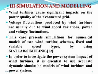  III SIMULATION AND MODELLING
 Wind turbines cause significant impacts on the
power quality of their connected grid.
 Voltage fluctuations produced by wind turbines

are usually due to wind speed variations, power
and voltage fluctuations.
 This case presents simulations for numerical
models of two wind turbine schemes, fixed and
variable
speed
types,
by
using
MATLAB/SIMULINK.[12]
 In order to investigate the power system impact of
wind turbines, it is essential to use accurate
dynamic simulation models of wind turbines and
power system.
11/12/2013
12

 