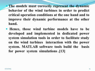  The models must correctly represent the dynamic
behavior of the wind turbines in order to predict
critical operation conditions at the one hand and to
improve their dynamic performance at the other

hand.
 Hence, those wind turbine models have to be
developed and implemented in dedicated power
system simulation tools in order to facilitate study
on the wind turbines interaction with the power
system. MATLAB software tools build the basis
for power system simulations .[13]

11/12/2013

13

 