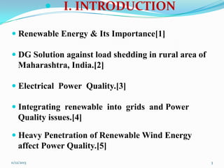 

I. INTRODUCTION

 Renewable Energy & Its Importance[1]

 DG Solution against load shedding in rural area of
Maharashtra, India.[2]
 Electrical Power Quality.[3]
 Integrating renewable into grids and Power
Quality issues.[4]

 Heavy Penetration of Renewable Wind Energy
affect Power Quality.[5]
11/12/2013

3

 