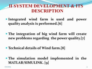 II SYSTEM DEVELOPMENT & ITS
DESCRIPTION
 Integrated wind farm is used and power

quality analysis is performed.[6]
 The integration of big wind farm will create

new problems regarding the power quality.[7]
 Technical details of Wind farm.[8]
 The simulation model implemented in the
MATLAB/SIMULINK. [9]
11/12/2013

4

 