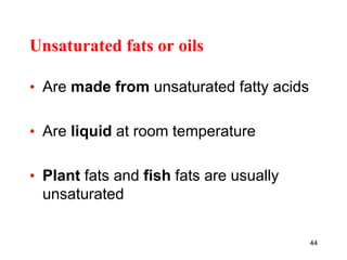 Unsaturated fats or oils
• Are made from unsaturated fatty acids
• Are liquid at room temperature
• Plant fats and fish fats are usually
unsaturated
44
 