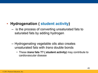 • Hydrogenation ( student activity)
– is the process of converting unsaturated fats to
saturated fats by adding hydrogen
– Hydrogenating vegetable oils also creates
unsaturated fats with trans double bonds
• These trans fats ?? ( student activity) may contribute to
cardiovascular disease
© 2011 Pearson Education, Inc.
45
 
