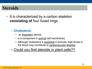 Steroids
• It is characterized by a carbon skeleton
consisting of four fused rings
– Cholesterol,
• an important steroid,
• is a component in animal cell membranes
• Although cholesterol is essential in animals, high levels in
the blood may contribute to cardiovascular disease
– Could you find steroids in plant cells??
© 2011 Pearson Education, Inc.
51
 