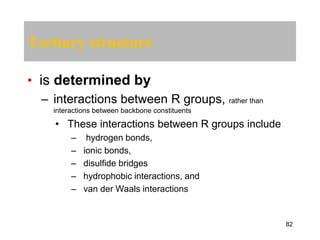 Tertiary structure
• is determined by
– interactions between R groups, rather than
interactions between backbone constituents
• These interactions between R groups include
– hydrogen bonds,
– ionic bonds,
– disulfide bridges
– hydrophobic interactions, and
– van der Waals interactions
82
 
