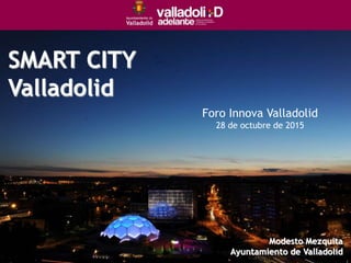 SMART CITY
Valladolid
Foro Innova Valladolid
28 de octubre de 2015
Modesto Mezquita
Ayuntamiento de Valladolid
 