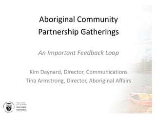 Aboriginal Community 
Partnership Gatherings 
An Important Feedback Loop 
Kim Daynard, Director, Communications 
Tina Armstrong, Director, Aboriginal Affairs 
 