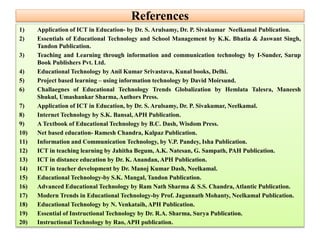 References
1) Application of ICT in Education- by Dr. S. Arulsamy, Dr. P. Sivakumar Neelkamal Publication.
2) Essentials of Educational Technology and School Management by K.K. Bhatia & Jaswant Singh,
Tandon Publication.
3) Teaching and Learning through information and communication technology by I-Sunder, Sarup
Book Publishers Pvt. Ltd.
4) Educational Technology by Anil Kumar Srivastava, Kunal books, Delhi.
5) Project based learning – using information technology by David Moirsund.
6) Challaegnes of Educational Technology Trends Globalization by Hemlata Talesra, Maneesh
Shukul, Umashankar Sharma, Authors Press.
7) Application of ICT in Education, by Dr. S. Arulsamy, Dr. P. Sivakumar, Neelkamal.
8) Internet Technology by S.K. Bansal, APH Publication.
9) A Textbook of Educational Technology by B.C. Dash, Wisdom Press.
10) Net based education- Ramesh Chandra, Kalpaz Publication.
11) Information and Communication Technology, by V.P. Pandey, Isha Publication.
12) ICT in teaching learning by Jahitha Begum, A.K. Natesan, G. Sampath, PAH Publication.
13) ICT in distance education by Dr. K. Anandan, APH Publication.
14) ICT in teacher development by Dr. Manoj Kumar Dash, Neelkamal.
15) Educational Technology-by S.K. Mangal, Tandon Publication.
16) Advanced Educational Technology by Ram Nath Sharma & S.S. Chandra, Atlantic Publication.
17) Modern Trends in Educational Technology-by Prof. Jagannath Mohanty, Neelkamal Publication.
18) Educational Technology by N. Venkataih, APH Publication.
19) Essential of Instructional Technology by Dr. R.A. Sharma, Surya Publication.
20) Instructional Technology by Rao, APH publication.
 
