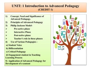 UNIT: 1 Introduction to Advanced Pedagogy
(CREDIT 1)
1) Concept, Need and Significance of
Advanced Pedagogy.
2) Principles of Advanced Pedagogy
3) Philip Jackson Model-
 Pre-active phase
 Interactive Phase
 Post-active phase
 Teacher’s role in these phases
4) Use of Various Pedagogies -
a) Student Voice
b) Differentiation
c) Critical Pedagogy
d) Engagement student in Teaching
Learning Process
5) Application of Advanced Pedagogy for
Development of e-content
 
