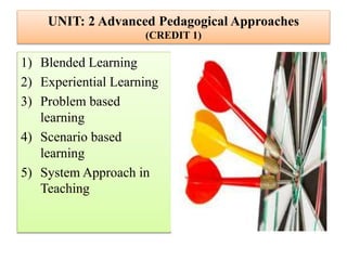 UNIT: 2 Advanced Pedagogical Approaches
(CREDIT 1)
1) Blended Learning
2) Experiential Learning
3) Problem based
learning
4) Scenario based
learning
5) System Approach in
Teaching
 