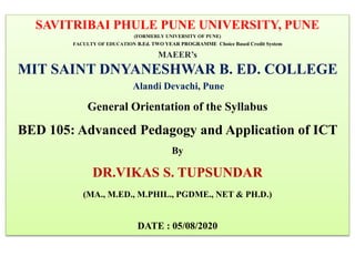 SAVITRIBAI PHULE PUNE UNIVERSITY, PUNE
(FORMERLY UNIVERSITY OF PUNE)
FACULTY OF EDUCATION B.Ed. TWO YEAR PROGRAMME Choice Based Credit System
MAEER’s
MIT SAINT DNYANESHWAR B. ED. COLLEGE
Alandi Devachi, Pune
General Orientation of the Syllabus
BED 105: Advanced Pedagogy and Application of ICT
By
DR.VIKAS S. TUPSUNDAR
(MA., M.ED., M.PHIL., PGDME., NET & PH.D.)
DATE : 05/08/2020
 