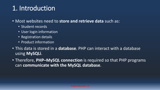 1. Introduction
• Most websites need to store and retrieve data such as:
• Student records
• User login information
• Registration details
• Product information
• This data is stored in a database. PHP can interact with a database
using MySQLi.
• Therefore, PHP–MySQL connection is required so that PHP programs
can communicate with the MySQL database.
Prepared By: Kale J. N.
 