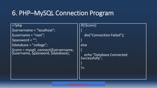 6. PHP–MySQL Connection Program
<?php
$servername = "localhost";
$username = "root";
$password = "";
$database = "college";
$conn = mysqli_connect($servername,
$username, $password, $database);
Prepared By: Kale J. N.
if(!$conn)
{
die("Connection Failed");
}
else
{
echo "Database Connected
Successfully";
}
?>
 