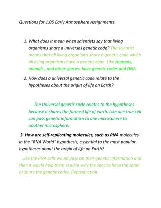 Questions for 1.05 Early Atmosphere Assignments.
1. What does it mean when scientists say that living
organisms share a universal genetic code? The scientist
means that all living organisms share a genetic code which
all living organisms have a genetic code. Like Humans,
animals , and other species have genetic codes and DNA
2. How does a universal genetic code relate to the
hypotheses about the origin of life on Earth?
The Universal genetic code relates to the hypotheses
because it shares the formed life of earth. Like one true cell
can pass genetic information to one microsphere to
another microsphere.
3. How are self-replicating molecules, such as RNA molecules
in the “RNA World” hypothesis, essential to the most popular
hypotheses about the origin of life on Earth?
Like the RNA cells would pass on their genetic information and
then it would help them explain why the species have the same
or share the genetic codes. Reproduction.
 