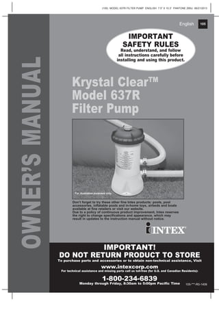 105
(105) MODEL 637R FILTER PUMP ENGLISH 7.5” X 10.3” PANTONE 295U 06/21/2013
English 105English
OWNER’SMANUAL
Krystal Clear™
Model 637R
Filter Pump
IMPORTANT
SAFETY RULES
Read, understand, and follow
all instructions carefully before
installing and using this product.
IMPORTANT!
DO NOT RETURN PRODUCT TO STORE
To purchase parts and accessories or to obtain non-technical assistance, Visit
www.intexcorp.com
For technical assistance and missing parts call us toll-free (for U.S. and Canadian Residents):
1-800-234-6839
Monday through Friday, 8:30am to 5:00pm Pacific Time
Don’t forget to try these other fine Intex products: pools, pool
accessories, inflatable pools and in-home toys, airbeds and boats
available at fine retailers or visit our website.
Due to a policy of continuous product improvement, Intex reserves
the right to change specifications and appearance, which may
result in updates to the instruction manual without notice.
For illustrative purposes only.
105-***-R0-1406
 