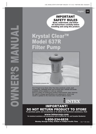 105
(105) MODEL 637R FILTER PUMP ENGLISH 7.5” X 10.3” PANTONE 295U 04/22/2015
English 105English
OWNER’SMANUAL
Krystal Clear™
Model 637R
Filter Pump
IMPORTANT
SAFETY RULES
Read, understand, and follow
all instructions carefully before
installing and using this product.
IMPORTANT!
DO NOT RETURN PRODUCT TO STORE
To purchase parts and accessories or to obtain non-technical assistance, Visit
www.intexcorp.com
For technical assistance and missing parts call us toll-free (for U.S. and Canadian Residents):
1-800-234-6839
Monday through Friday, 8:30am to 5:00pm Pacific Time
Don’t forget to try these other fine Intex products: pools, pool
accessories, inflatable pools and in-home toys, airbeds and boats
available at fine retailers or visit our website.
Due to a policy of continuous product improvement, Intex reserves
the right to change specifications and appearance, which may
result in updates to the instruction manual without notice.
For illustrative purposes only.
105-***-R0-1604
 