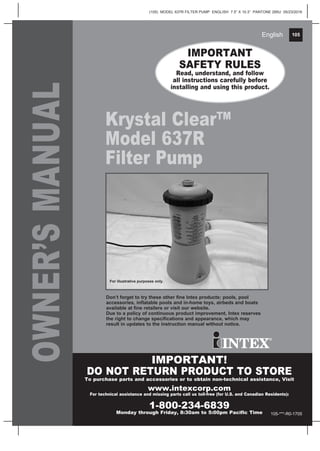 105
(105) MODEL 637R FILTER PUMP ENGLISH 7.5” X 10.3” PANTONE 295U 05/23/2016
English 105English
OWNER’SMANUAL
Krystal Clear™
Model 637R
Filter Pump
IMPORTANT
SAFETY RULES
Read, understand, and follow
all instructions carefully before
installing and using this product.
IMPORTANT!
DO NOT RETURN PRODUCT TO STORE
To purchase parts and accessories or to obtain non-technical assistance, Visit
www.intexcorp.com
For technical assistance and missing parts call us toll-free (for U.S. and Canadian Residents):
1-800-234-6839
Monday through Friday, 8:30am to 5:00pm Pacific Time
Don’t forget to try these other fine Intex products: pools, pool
accessories, inflatable pools and in-home toys, airbeds and boats
available at fine retailers or visit our website.
Due to a policy of continuous product improvement, Intex reserves
the right to change specifications and appearance, which may
result in updates to the instruction manual without notice.
For illustrative purposes only.
105-***-R0-1705
 