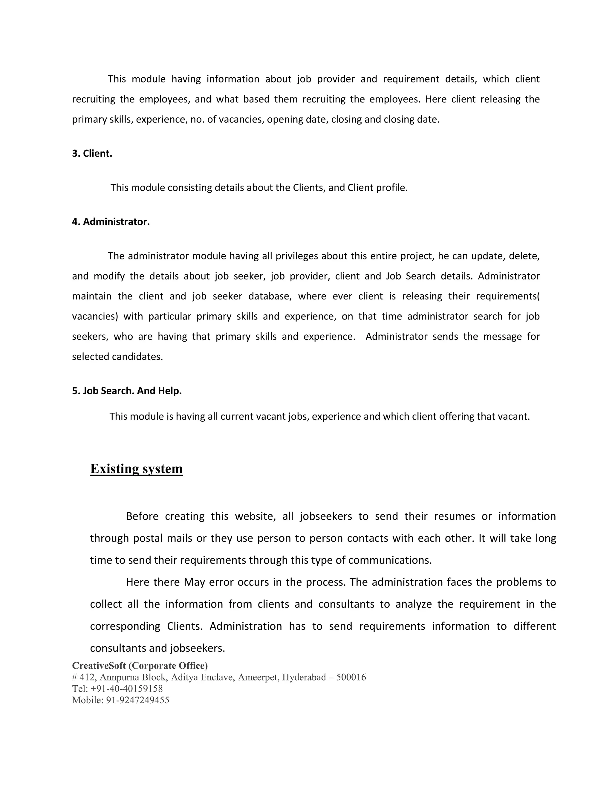 CreativeSoft (Corporate Office)
# 412, Annpurna Block, Aditya Enclave, Ameerpet, Hyderabad – 500016
Tel: +91-40-40159158
Mobile: 91-9247249455
This module having information about job provider and requirement details, which client
recruiting the employees, and what based them recruiting the employees. Here client releasing the
primary skills, experience, no. of vacancies, opening date, closing and closing date.
3. Client.
This module consisting details about the Clients, and Client profile.
4. Administrator.
The administrator module having all privileges about this entire project, he can update, delete,
and modify the details about job seeker, job provider, client and Job Search details. Administrator
maintain the client and job seeker database, where ever client is releasing their requirements(
vacancies) with particular primary skills and experience, on that time administrator search for job
seekers, who are having that primary skills and experience. Administrator sends the message for
selected candidates.
5. Job Search. And Help.
This module is having all current vacant jobs, experience and which client offering that vacant.
Existing system
Before creating this website, all jobseekers to send their resumes or information
through postal mails or they use person to person contacts with each other. It will take long
time to send their requirements through this type of communications.
Here there May error occurs in the process. The administration faces the problems to
collect all the information from clients and consultants to analyze the requirement in the
corresponding Clients. Administration has to send requirements information to different
consultants and jobseekers.
 