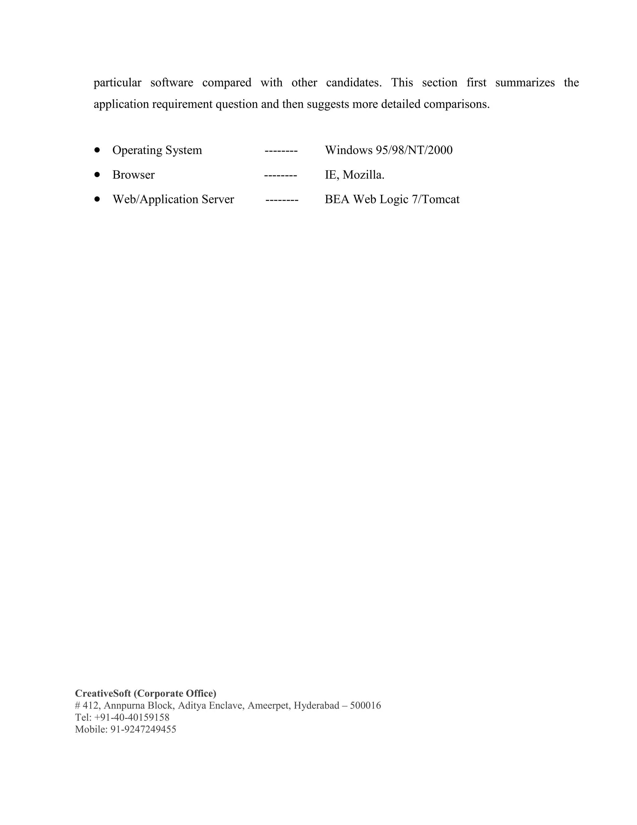 CreativeSoft (Corporate Office)
# 412, Annpurna Block, Aditya Enclave, Ameerpet, Hyderabad – 500016
Tel: +91-40-40159158
Mobile: 91-9247249455
particular software compared with other candidates. This section first summarizes the
application requirement question and then suggests more detailed comparisons.
 Operating System -------- Windows 95/98/NT/2000
 Browser -------- IE, Mozilla.
 Web/Application Server -------- BEA Web Logic 7/Tomcat
 
