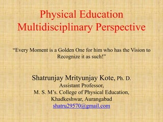 Physical Education
Multidisciplinary Perspective
“Every Moment is a Golden One for him who has the Vision to
Recognize it as such!”
Shatrunjay Mrityunjay Kote, Ph. D.
Assistant Professor,
M. S. M’s. College of Physical Education,
Khadkeshwar, Aurangabad
shatru29570@gmail.com
 
