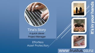 A family trust
doesn’t need to cost
an arm and a leg
BUILD YOUR OWN TRUST ONLINE
Effortless
Asset
Protection
TrustUs.co.nz
Tina’s Story
a quick clever
Project Manager
Copyright © 2016 MAC Innovations NZ Limited.
All Rights Reserved.
This is an interactive brochure
[click images]
To learn more
 