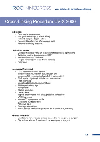 your solution in corneal cross-linking




Cross-Linking Procedure UV-X 2000

   Indications
      - Progressive keratoconus
      - Iatrogenic ectasia (e.g. after LASIK)
      - Pellucid marginal degeneration
      - Recurrent keratoconus after corneal graft
      - Peripheral melting diseases


   Contraindications
     - Corneal thickness <400 µm in swollen state (without epithelium)
     - Epithelial healing disorders (e.g. MDF)
     - Nuclear rheumatic disorders
     - Herpes keratitis (UV can activate herpes)
     - Pregnancy


   Necessary Equipment
     - UV-X 2000 illumination system
     - Innocross-R 0.1%/dextran 20% solution 2ml
     - Innocross-R hypotonic riboflavin 0.1 % solution 2ml
     - BSS, sterile physiological balanced salt solution
     - Protection ring
     - Operating table and instrument table
     - Slit lamp with blue light
     - Pachymeter
     - Bladed speculum
     - Hockey knife
     - Topical anaesthetics (i.e. oxybuprocaine, tetracaine)
     - LASIK sponges
     - Merocel™ sponges or similar
     - Gauze (for fluid collection)
     - Adhesive tape
     - Bandage contact lens
     - Postoperative medication (like after PRK: antibiotics, steroids)


   Prior to Treatment
      - Mandatory: remove rigid contact lenses two weeks prior to surgery
      - Discontinue vitamin C treatment one week prior to surgery




                                                                                   1/2
 