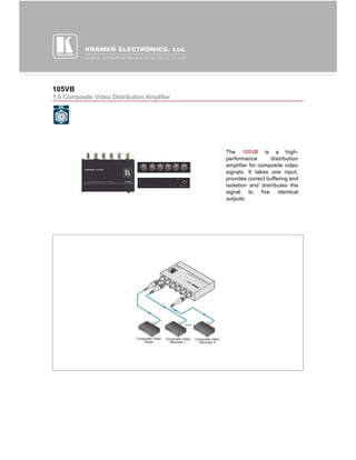 105VB
1:5 Composite Video Distribution Amplifier




                                             The 105VB is a high-
                                             performance         distribution
                                             amplifier for composite video
                                             signals. It takes one input,
                                             provides correct buffering and
                                             isolation and distributes the
                                             signal    to   five    identical
                                             outputs.
 