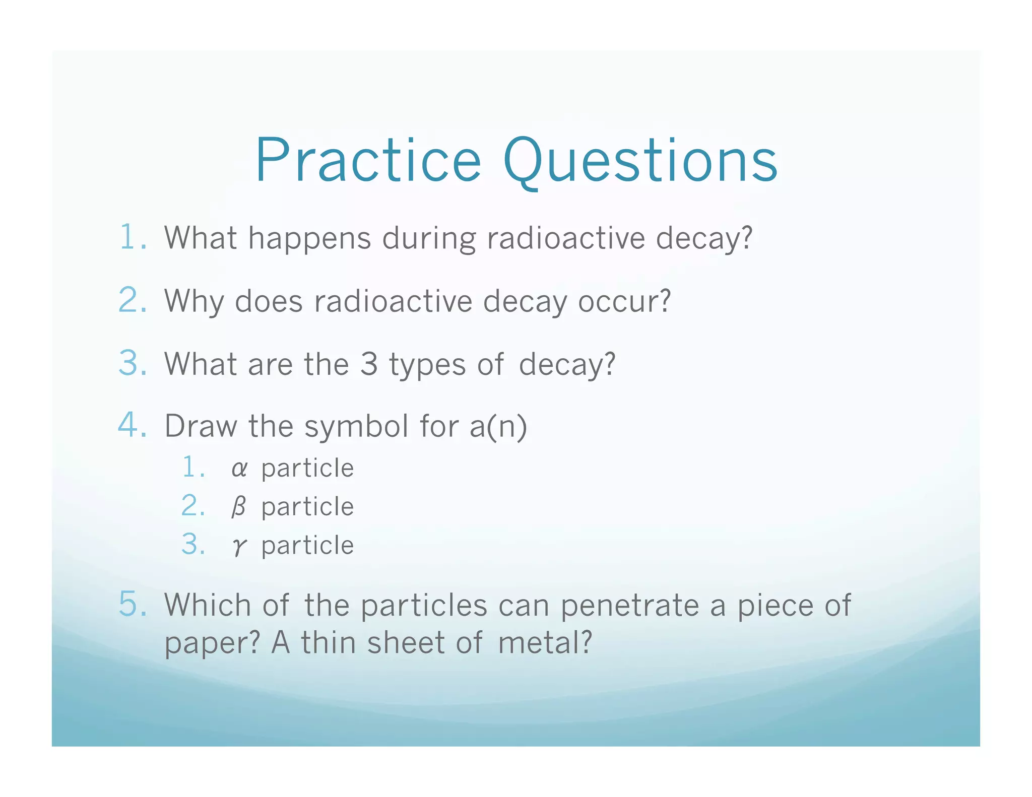 Practice Questions
1.  What happens during radioactive decay?
2.  Why does radioactive decay occur?
3.  What are the 3 types of decay?
4.  Draw the symbol for a(n)
    1.    particle
    2.    particle
    3.    particle

5.  Which of the particles can penetrate a piece of
   paper? A thin sheet of metal?
 