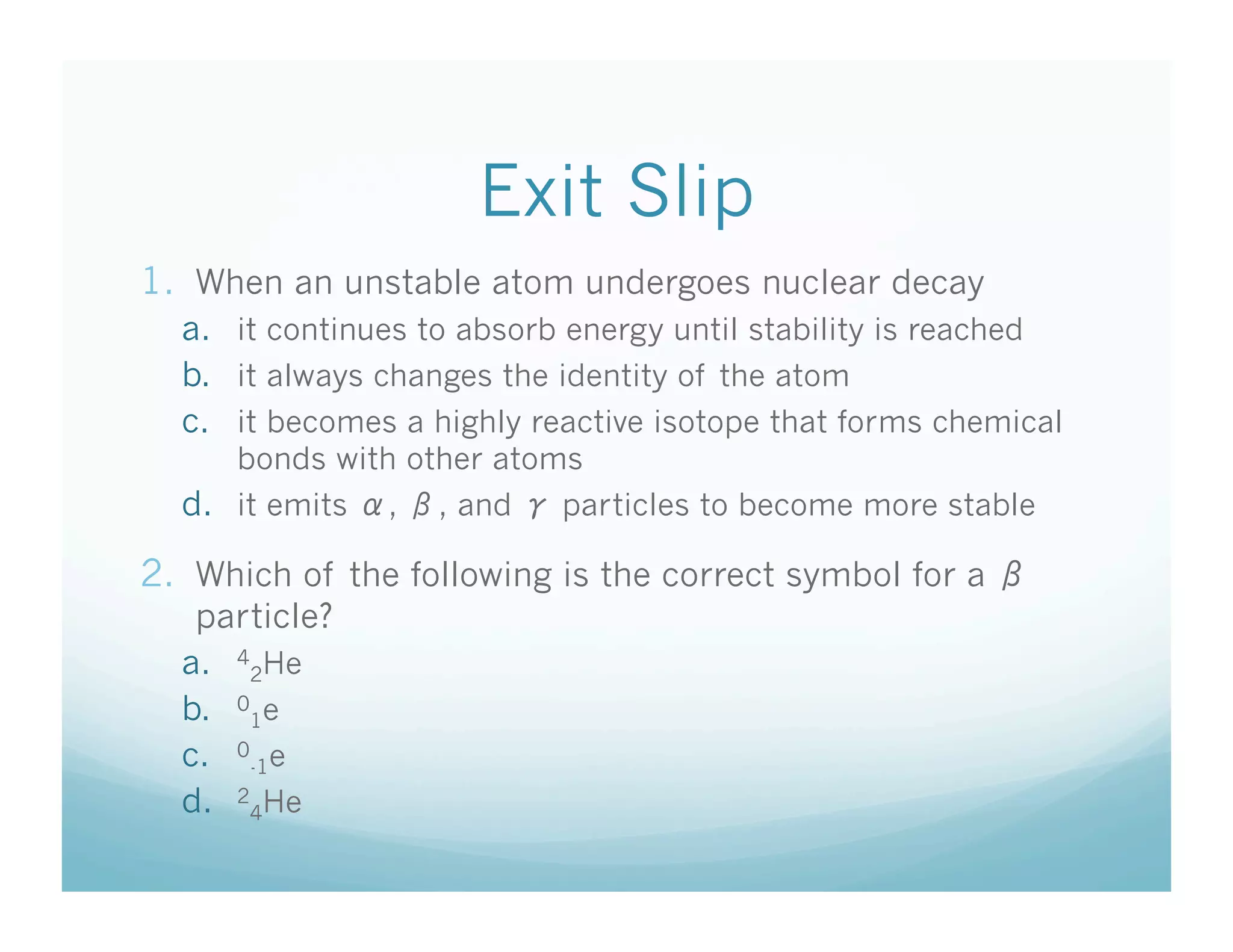 Exit Slip
1.  When an unstable atom undergoes nuclear decay
  a.  it continues to absorb energy until stability is reached
  b.  it always changes the identity of the atom
  c.  it becomes a highly reactive isotope that forms chemical
      bonds with other atoms
  d.  it emits   ,   , and   particles to become more stable

2.  Which of the following is the correct symbol for a
   particle?
  a.  42He
  b.  01e
  c.  0-1e
  d.  24He
 