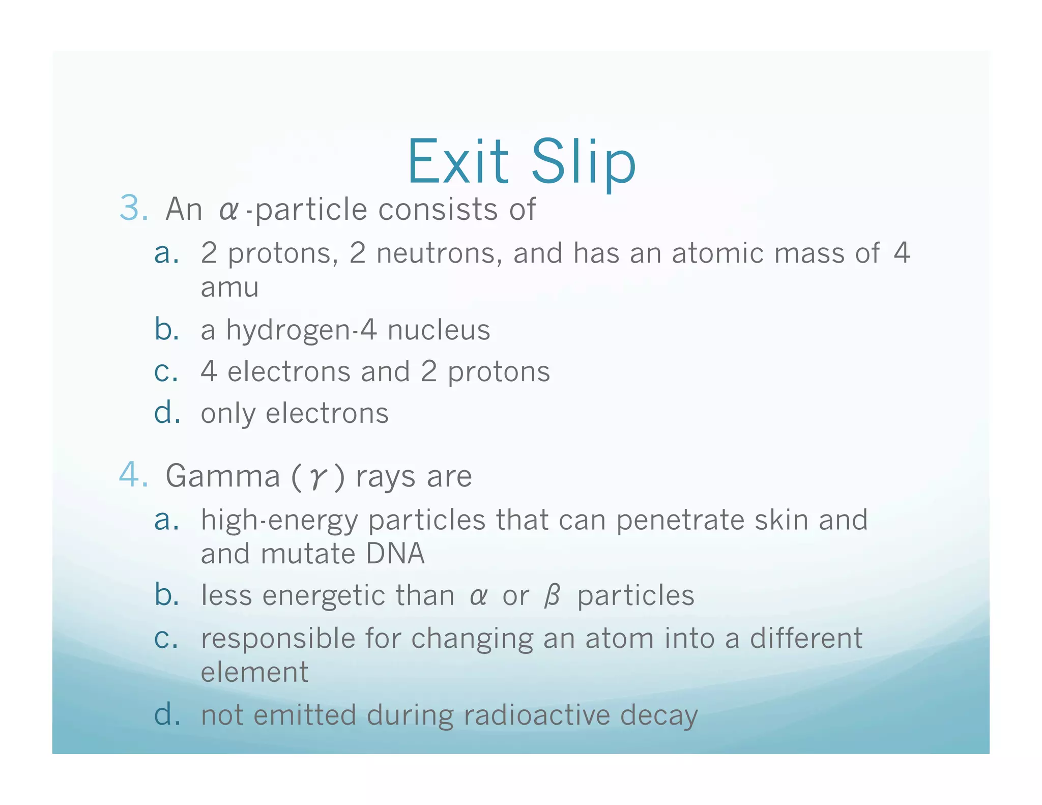 Exit Slip
3.  An   -particle consists of
  a.  2 protons, 2 neutrons, and has an atomic mass of 4
      amu
  b.  a hydrogen-4 nucleus
  c.  4 electrons and 2 protons
  d.  only electrons

4.  Gamma ( ) rays are
  a.  high-energy particles that can penetrate skin and
      and mutate DNA
  b.  less energetic than   or    particles
  c.  responsible for changing an atom into a different
      element
  d.  not emitted during radioactive decay
 