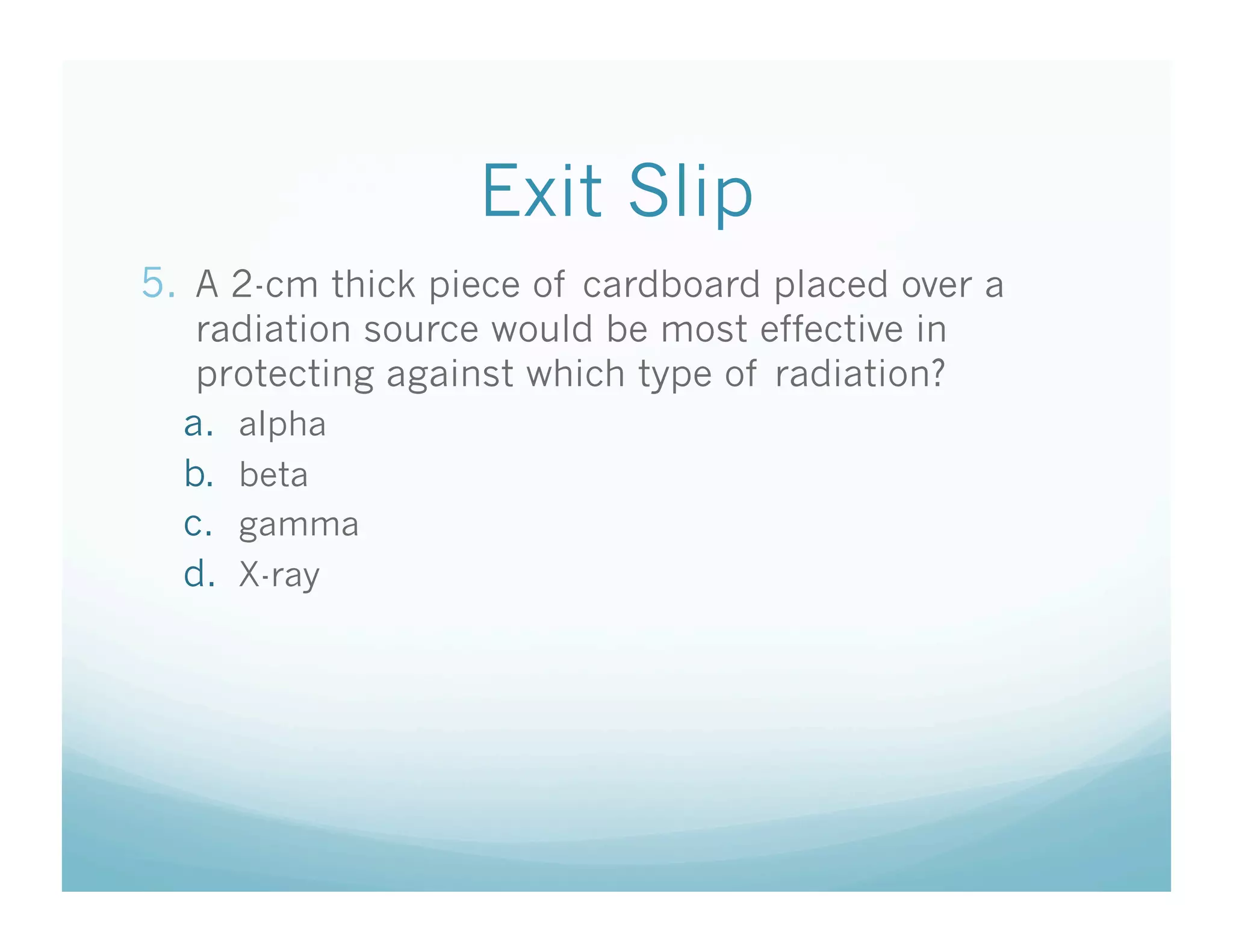 Exit Slip
5.  A 2-cm thick piece of cardboard placed over a
   radiation source would be most effective in
   protecting against which type of radiation?
  a.  alpha
  b.  beta
  c.  gamma
  d.  X-ray
 
