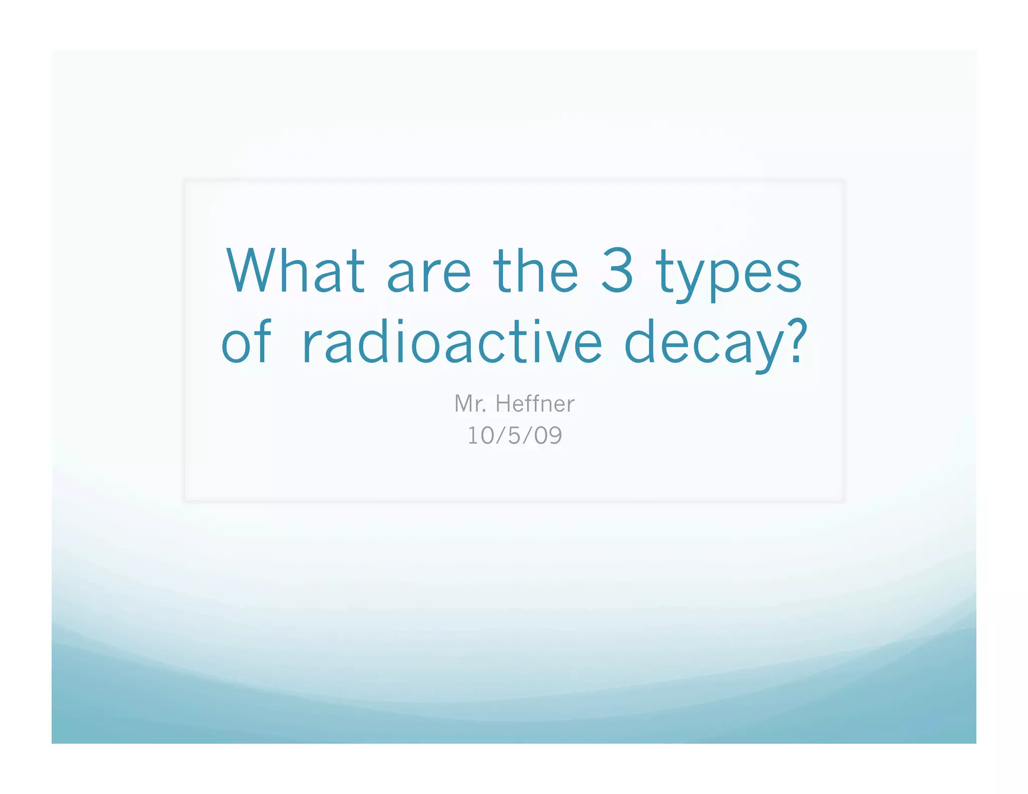 What are the 3 types
of radioactive decay?
        Mr. Heffner
         10/5/09
 