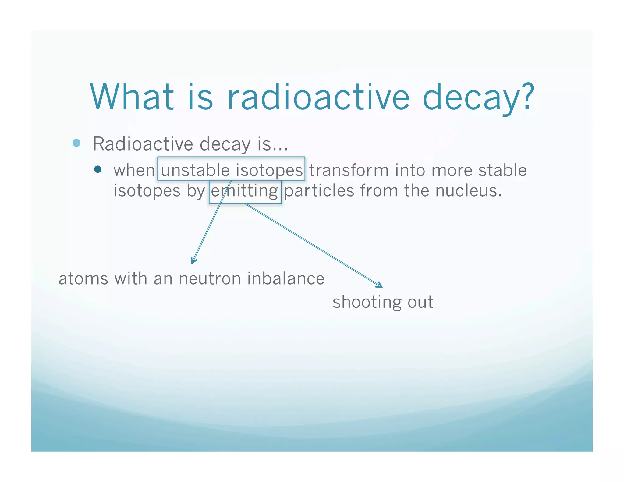What is radioactive decay?
   Radioactive decay is…
      when unstable isotopes transform into more stable
      isotopes by emitting particles from the nucleus.




atoms with an neutron inbalance
                                  shooting out
 
