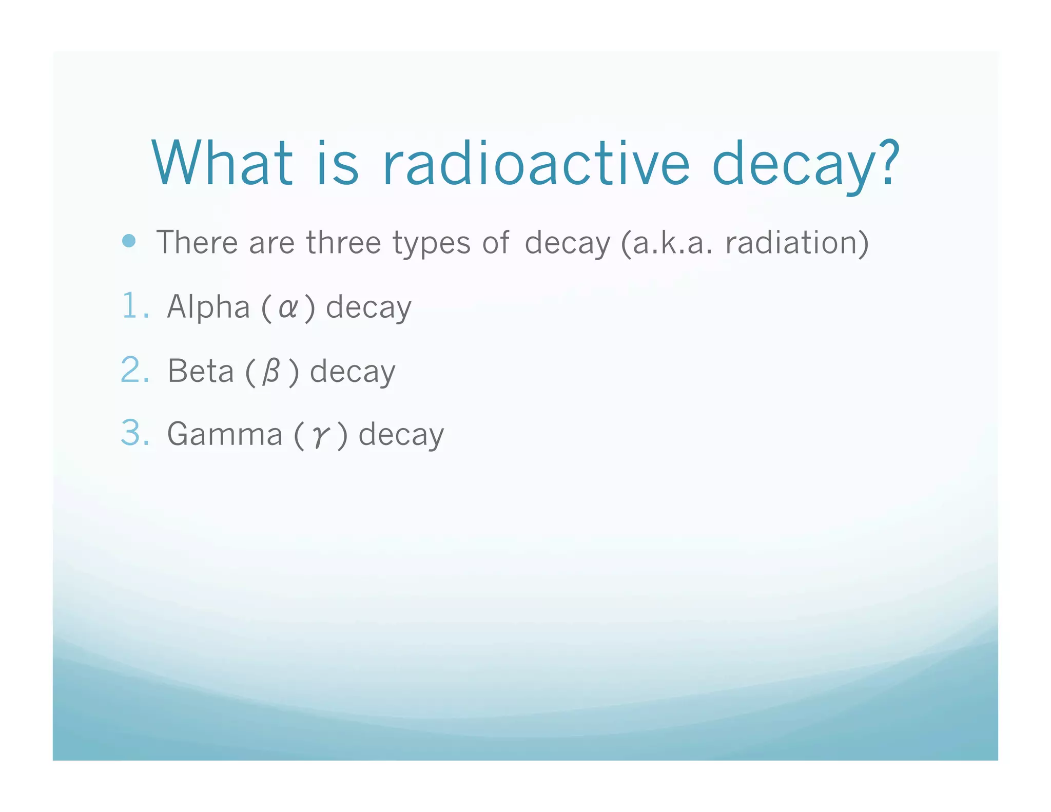 What is radioactive decay?
  There are three types of decay (a.k.a. radiation)
1.  Alpha ( ) decay
2.  Beta ( ) decay
3.  Gamma ( ) decay
 