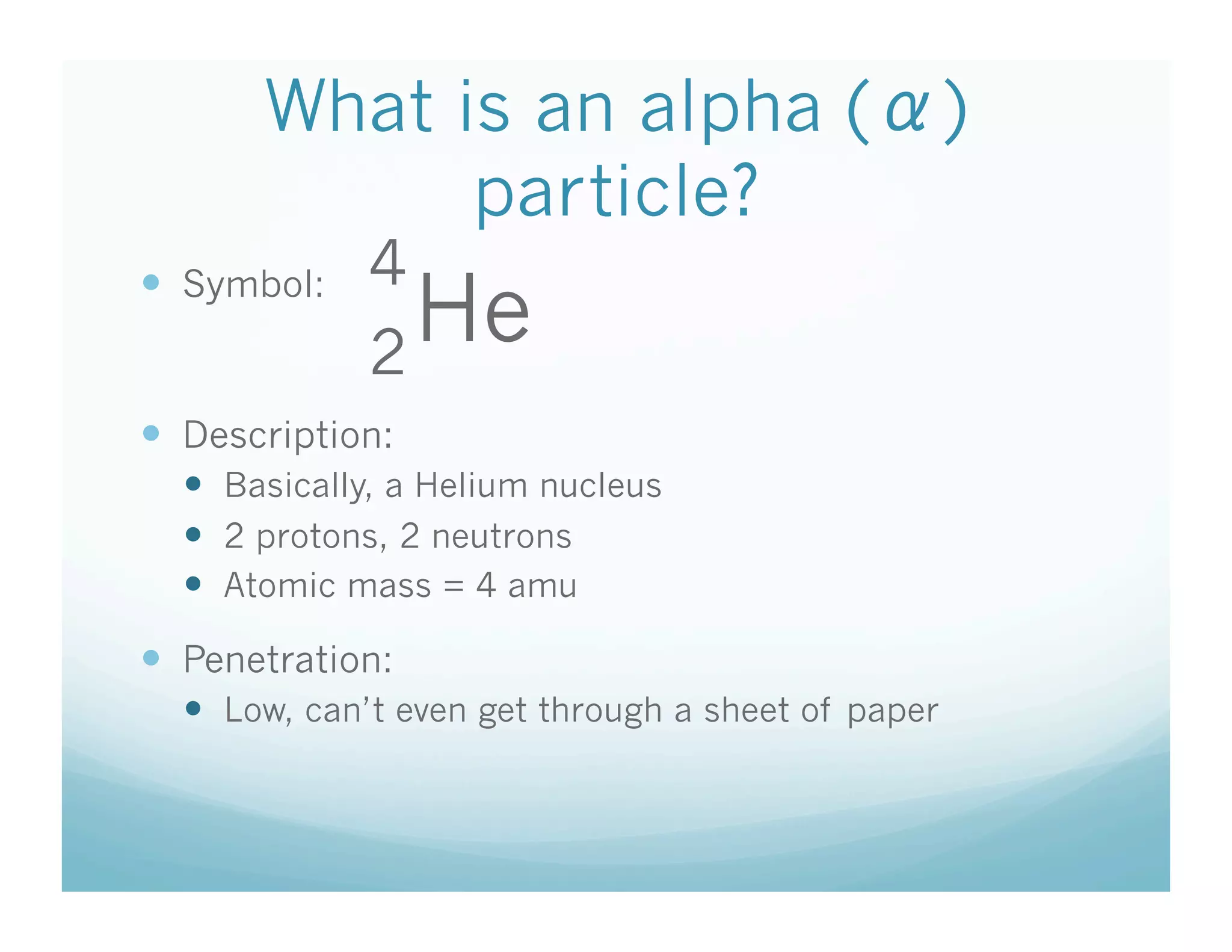 What is an alpha ( )
             particle?
             4
  Symbol:
             2
               He
  Description:
    Basically, a Helium nucleus
    2 protons, 2 neutrons
    Atomic mass = 4 amu

  Penetration:
    Low, can’t even get through a sheet of paper
 