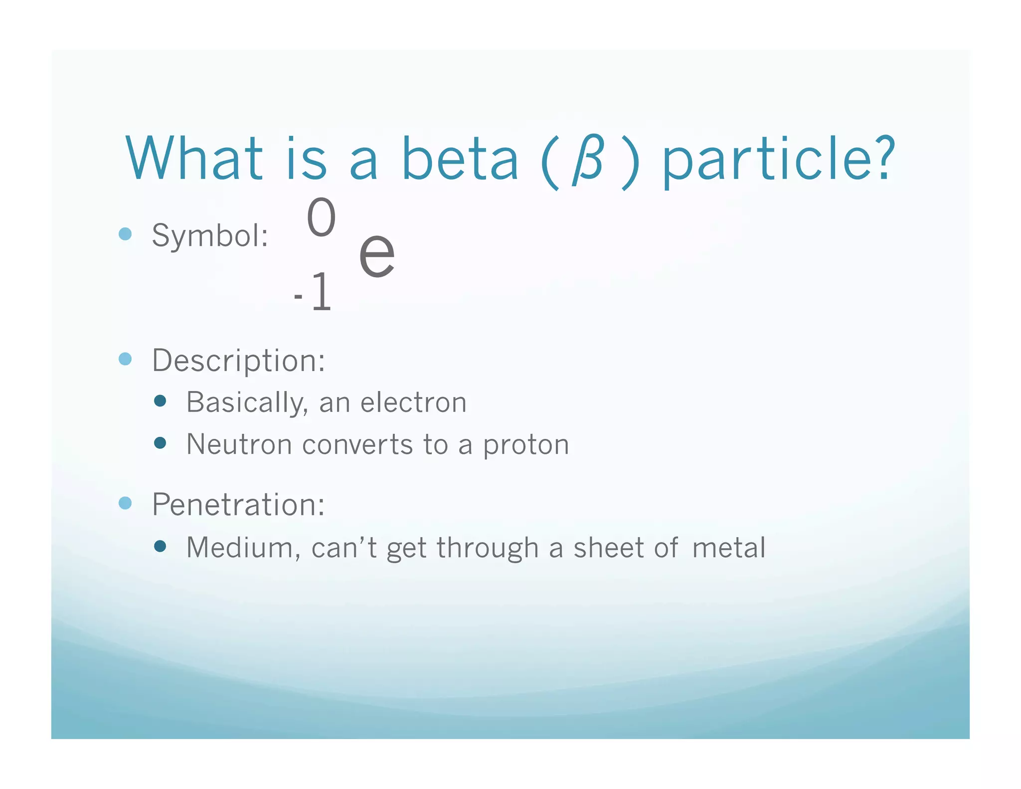 What is a beta ( ) particle?
              0
  Symbol:
             -1
                  e
  Description:
    Basically, an electron
    Neutron converts to a proton
  Penetration:
    Medium, can’t get through a sheet of metal
 