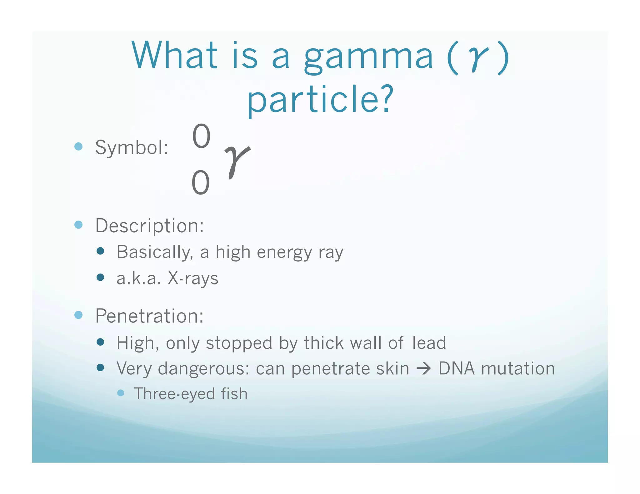 What is a gamma ( )
            particle?
  Symbol:    0
              0
  Description:
    Basically, a high energy ray
    a.k.a. X-rays
  Penetration:
    High, only stopped by thick wall of lead
    Very dangerous: can penetrate skin  DNA mutation
      Three-eyed fish
 