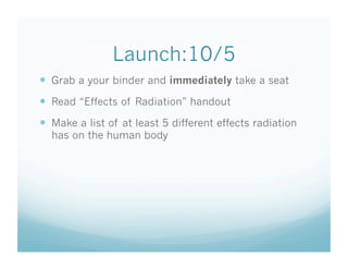 Launch:10/5
  Grab a your binder and immediately take a seat
  Read “Effects of Radiation” handout
  Make a list of at least 5 different effects radiation
  has on the human body
 