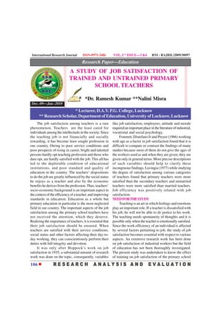 International Research Journal       ISSN-0975-3486         VOL. I * ISSUE—3 &4           RNI : RAJBIL/2009/30097

                                      Research Paper—Education
                            A STUDY OF JOB SATISFACTION OF
                            TRAINED AND UNTRAINED PRIMARY
                                   SCHOOL TEACHERS

                                        *Dr. Ramesh Kumar **Nalini Misra
 Dec.-09—Jan.-2010
                        * Lecturer, D.A.V. P.G. College, Lucknow
      ** Research Scholar, Department of Education, University of Lucknow, Lucknow
     The job satisfaction among teachers is a rare           like job satisfaction, employees, attitude and morale
phenomenon. Teachers are the least cared for                 required an important place in the literature of industrial,
individuals among the intellectuals in the society. Since    vocational and social psychology.
the teaching job is not financially and socially                  Fournett, Distefano Jr and Preyer (1966) working
rewarding, it has become least sought profession in          with age as a factor in job satisfaction found that it is
our country. Owing to poor service conditions and            difficult to compare or contrast the findings of many
poor prospects of rising in career, bright and talented      studies because most of them do not give the ages of
persons hardly opt teaching profession and those who         the workers used as and when they are given, they are
dare opt, are hardly satisfied with the job. This all has    given only in general terms. More precise descriptions
led to the deplorable condition of educational               of such variables should help to clarify these
institutions, and poor standard and quality of               incongruous findings. Lavingia (1977) while studying
education in the country. The teachers’ dispositions         the degree of satisfaction among various categories
to do the job are greatly influenced by the social status    of teachers found that primary teachers were more
he enjoys as a teacher and also by the economic              satisfied than the secondary teachers and unmarried
benefits he derives from the profession. Thus, teachers’     teachers were more satisfied than married teachers.
socio-economic background is an important aspect in          Job efficiency was positively related with job
the context of the efficiency of a teacher, and improving    satisfaction.
standards in education. Education as a whole but             NEED FOR THE STUDY
primary education in particular is the most neglected             Teaching is an art in which feelings and emotions
field in our country. The important aspects of the job       play an important role. If a teacher is dissatisfied with
satisfaction among the primary school teachers have          his job, he will not be able to do justice to his work.
not received the attention, which they deserve.              The teaching needs spontaneity of thoughts and it is
Realizing the importance of teachers, it is essential that   possible only when the teacher is emotionally satisfied.
their job satisfaction should be ensured. When               Since the work efficiency of an individual is affected
teachers are satisfied with their service conditions,        by several factors pertaining to job, the study of job
social status and other factors affecting their day-to-      satisfaction becomes essential with respect to various
day working, they can conscientiously perform their          aspects. An extensive research work has been done
duties with full integrity and devotion.                     on job satisfaction of industrial workers but the field
     It was only after Hoppock’s work on job                 of education has not been thoroughly investigated.
satisfaction in 1935, a substantial amount of research       The present study was undertaken to know the effect
work was done on the topic, consequently, variables          of training on job satisfaction of the primary school

106
 