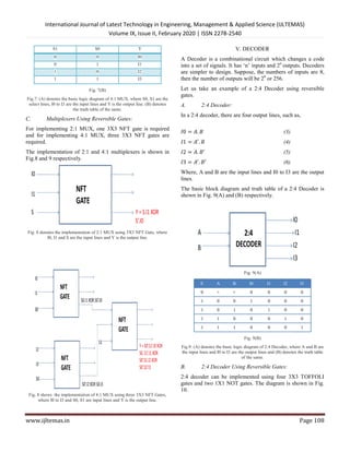 International Journal of Latest Technology in Engineering, Management & Applied Science (IJLTEMAS)
Volume IX, Is
www.ijltemas.in
S1 S0
0 0
0 1
1 0
1 1
Fig. 7(B)
Fig.7: (A) denotes the basic logic diagram of 4:1 MUX, where
select lines, I0 to I3 are the input lines and Y is the output line.
the truth table of the same.
C. Multiplexers Using Reversible Gates:
For implementing 2:1 MUX, one 3X3 NFT gate is required
and for implementing 4:1 MUX, three 3X3
required.
The implementation of 2:1 and 4:1 multiplexers is shown in
Fig.8 and 9 respectively.
Fig. 8 denotes the implementation of 2:1 MUX using 3X3
I0, I1 and S are the input lines and Y is the output line.
Fig. 8 shows the implementation of 4:1 MUX using three
where I0 to I3 and S0, S1 are input lines and Y is the output line.
International Journal of Latest Technology in Engineering, Management & Applied Science (IJLTEMAS)
Volume IX, Issue II, February 2020 | ISSN 2278-2540
Y
I0
I1
I2
I3
, where S0, S1 are the
select lines, I0 to I3 are the input lines and Y is the output line. (B) denotes
Multiplexers Using Reversible Gates:
NFT gate is required
3X3 NFT gates are
The implementation of 2:1 and 4:1 multiplexers is shown in
3X3 NFT Gate, where
and Y is the output line.
the implementation of 4:1 MUX using three 3X3 NFT Gates,
and Y is the output line.
V. DECODER
A Decoder is a combinational circuit
into a set of signals. It has ‘n’ inputs and 2
are simpler to design. Suppose, the numbers of inputs are
then the number of outputs will be 2
Let us take an example of a 2:4 Decoder using reversible
gates.
A. 2:4 Decoder:
In a 2:4 decoder, there are four output lines, such as,
𝐼0 = 𝐴. 𝐵
𝐼1 = 𝐴 . 𝐵
𝐼2 = 𝐴. 𝐵
𝐼3 = 𝐴 . 𝐵′
Where, A and B are the input lines and I0 to I3 are the output
lines.
The basic block diagram and truth table of a 2:4 Decoder
shown in Fig. 9(A) and (B) respectively.
Fig. 9(A)
E A B I0
0 × × 0
1 0 0 1
1 0 1 0
1 1 0 0
1 1 1 0
Fig. 9(B)
Fig.9: (A) denotes the basic logic diagram of 2:4 Decoder
the input lines and I0 to I3 are the output lines
of the same.
B. 2:4 Decoder Using Reversible Gates:
2:4 decoder can be implemented using four
gates and two 1X1 NOT gates. The diagram is shown in Fig.
10.
International Journal of Latest Technology in Engineering, Management & Applied Science (IJLTEMAS)
Page 108
V. DECODER
A Decoder is a combinational circuit which changes a code
into a set of signals. It has ‘n’ inputs and 2n
outputs. Decoders
to design. Suppose, the numbers of inputs are 8,
then the number of outputs will be 28
or 256.
Let us take an example of a 2:4 Decoder using reversible
a 2:4 decoder, there are four output lines, such as,
(3)
(4)
(5)
(6)
Where, A and B are the input lines and I0 to I3 are the output
The basic block diagram and truth table of a 2:4 Decoder is
shown in Fig. 9(A) and (B) respectively.
I1 I2 I3
0 0 0
0 0 0
1 0 0
0 1 0
0 0 1
Fig.9: (A) denotes the basic logic diagram of 2:4 Decoder, where A and B are
and I0 to I3 are the output lines and (B) denotes the truth table
of the same.
2:4 Decoder Using Reversible Gates:
2:4 decoder can be implemented using four 3X3 TOFFOLI
. The diagram is shown in Fig.
 