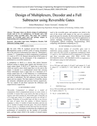 International Journal of Latest Technology in Engineering, Management & Applied Science (IJLTEMAS)
Volume IX, Is
www.ijltemas.in
Design of Multiplexers, Decoder and a Full
Subtractor using Reversible Gates
Soham Bhattacharya
1,2,3
Electronics and Communication Engineering Department, Heritage Institut
Abstract- This paper shows an effective design of
circuits such as 2:1, 4:1 multiplexers, 2:4 decoder and a full
subtractor using reversible gates. This paper also evaluates
number of reversible gates used and garbage output
implementing each combinational circuit.
Keywords - Reversible Logic Gates, Multiplexer
Subtractor Garbage output
I. INTRODUCTION
n the early 1960, R. Landauer proved that irreversible
computation results in KTln2 joules of energy dissipation
due to the each bit of information loss where K = Boltzmann’s
constant, T = Temperature at which computation is performed
[1]. Later in 1973, C.H. Bennett showed that KTln2 joules of
energy dissipation can be eliminated, if the computation is
performed in a reversible manner [2].
A multiplexer or MUX is a device that selects between
different analog or digital input signals and forwards it to a
single output signal. A MUX of 2n
inputs has n select lines,
which are used to select which input line is to be sent to the
output. A decoder is a combinational circuit that converts
binary information from n input lines to a maximum of 2
unique output lines [3]. A full Subtractor is a combinational
circuit that performs subtraction of two bits, one is minuend
and other is subtrahend. The full subtractor circuit has three
inputs and two outputs. The three inputs A, B and Bin, denote
the minuend, subtrahend and previous borrow respectively.
The two outputs D and Bout represent the difference and
output borrows respectively.
II. REVERSIBLE LOGIC
‘Reversible Computation’ is defined as a model of
computation where computational process at some extent, is
reversible. It means that it can reserve the data as long as it
requires and when needed [4]. Reversible gate is basically
n X n logic gate, where, if ‘n’ inputs are given, we will get ‘n’
outputs. Properties of reversible logic are like it can recover
the state of inputs from the outputs, it follows bijective
mapping i.e. when ‘n’ number of inputs are taken, and one can
get ‘n’ number of outputs from the gates. The circuit obtained
will be acyclic, i.e. feedback will be there but Fan
be more than one. Parameters to determine the complexity and
performance of circuits[5,6] are the number of reversible
gates, garbage output which is the number of unused outputs
I
International Journal of Latest Technology in Engineering, Management & Applied Science (IJLTEMAS)
Volume IX, Issue II, February 2020 | ISSN 2278-2540
esign of Multiplexers, Decoder and a Full
Subtractor using Reversible Gates
Soham Bhattacharya1
, Sourav Goswami2
, Anindya Sen3
Electronics and Communication Engineering Department, Heritage Institute of Technology, Kolkata, India
design of combinational
2:1, 4:1 multiplexers, 2:4 decoder and a full
This paper also evaluates
garbage outputs in
, Multiplexer, Decoder, Full
n the early 1960, R. Landauer proved that irreversible
in KTln2 joules of energy dissipation
due to the each bit of information loss where K = Boltzmann’s
constant, T = Temperature at which computation is performed
[1]. Later in 1973, C.H. Bennett showed that KTln2 joules of
ed, if the computation is
A multiplexer or MUX is a device that selects between
different analog or digital input signals and forwards it to a
inputs has n select lines,
d to select which input line is to be sent to the
A decoder is a combinational circuit that converts
binary information from n input lines to a maximum of 2n
A full Subtractor is a combinational
ction of two bits, one is minuend
and other is subtrahend. The full subtractor circuit has three
B and Bin, denote
the minuend, subtrahend and previous borrow respectively.
the difference and
‘Reversible Computation’ is defined as a model of
computation where computational process at some extent, is
reversible. It means that it can reserve the data as long as it
hen needed [4]. Reversible gate is basically an
n X n logic gate, where, if ‘n’ inputs are given, we will get ‘n’
Properties of reversible logic are like it can recover
the state of inputs from the outputs, it follows bijective
n’ number of inputs are taken, and one can
get ‘n’ number of outputs from the gates. The circuit obtained
will be acyclic, i.e. feedback will be there but Fan-out will not
Parameters to determine the complexity and
[5,6] are the number of reversible
the number of unused outputs
used in the reversible gates, and quantum cost which is the
cost of the circuit with respect to the cost of a primitive
gate.In the past few decades, the Reversible logic has emerged
as one of the promising research areas find its applications in
various emerging technologies such as Bioinformatics,
Cryptography, Optical computing, Nanotechnology, DNA
computing, and Quantum computing etc
III. REVERSIBLE GATES USED
There are several number of reversible gates used to
implement various complex circuits, but
have used 3X3 NFT GATE to implement multiplexer
2:1 and 4:1), 3X3 TOFFOLI GATE to implement 2:4
and three reversible gates (4X4
FEYNMANN GATE, 3X3 FREDKIN GATE) to implement a
full subtractor using two half subtractor
1. NFT Gate:
It is a 3X3 gate with inputs A, B and C and outputs X, Y and
Z, where X = A XOR B, Y = B’C XOR AC,
AC’.
Fig.1 denotes the basic logic diagram of NFT
2. TOFFOLI Gate:
It is a 3X3 reversible gate with inputs A, B and C and outputs
X, Y and Z, where X = A,
Y = B, Z = (A.B) XOR C [8].
Fig. 2 denotes the basic logic diagram of TOFFOLI
International Journal of Latest Technology in Engineering, Management & Applied Science (IJLTEMAS)
Page 106
esign of Multiplexers, Decoder and a Full
Subtractor using Reversible Gates
e of Technology, Kolkata, India
and quantum cost which is the
cost of the circuit with respect to the cost of a primitive
n the past few decades, the Reversible logic has emerged
as one of the promising research areas find its applications in
various emerging technologies such as Bioinformatics,
Cryptography, Optical computing, Nanotechnology, DNA
ting etc [7].
REVERSIBLE GATES USED
There are several number of reversible gates used to
implement various complex circuits, but in this paper, we
NFT GATE to implement multiplexers (both
TOFFOLI GATE to implement 2:4 Decoder
4X4 HNG GATE, 2X2
FREDKIN GATE) to implement a
full subtractor using two half subtractors.
It is a 3X3 gate with inputs A, B and C and outputs X, Y and
Z, where X = A XOR B, Y = B’C XOR AC, Z = BC XOR
logic diagram of NFT Gate
It is a 3X3 reversible gate with inputs A, B and C and outputs
logic diagram of TOFFOLI Gate
 