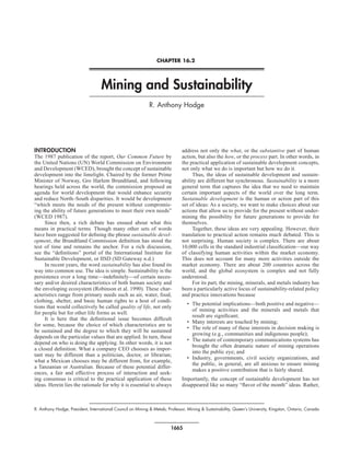 CHAPTER 16.2




                                   Mining and Sustainability
                                                             R. Anthony Hodge




INTRODUCTION                                                                  address not only the what, or the substantive part of human
The 1987 publication of the report, Our Common Future by                      action, but also the how, or the process part. In other words, in
the United Nations (UN) World Commission on Environment                       the practical application of sustainable development concepts,
and Development (WCED), brought the concept of sustainable                    not only what we do is important but how we do it.
development into the limelight. Chaired by the former Prime                        Thus, the ideas of sustainable development and sustain-
Minister of Norway, Gro Harlem Brundtland, and following                      ability are different but synchronous. Sustainability is a more
hearings held across the world, the commission proposed an                    general term that captures the idea that we need to maintain
agenda for world development that would enhance security                      certain important aspects of the world over the long term.
and reduce North–South disparities. It would be development                   Sustainable development is the human or action part of this
“which meets the needs of the present without compromis-                      set of ideas: As a society, we want to make choices about our
ing the ability of future generations to meet their own needs”                actions that allow us to provide for the present without under-
(WCED 1987).                                                                  mining the possibility for future generations to provide for
     Since then, a rich debate has ensued about what this                     themselves.
means in practical terms. Though many other sets of words                          Together, these ideas are very appealing. However, their
have been suggested for defining the phrase sustainable devel-                translation to practical action remains much debated. This is
opment, the Brundtland Commission definition has stood the                    not surprising. Human society is complex. There are about
test of time and remains the anchor. For a rich discussion,                   10,000 cells in the standard industrial classification—our way
see the “definitions” portal of the International Institute for               of classifying human activities within the market economy.
Sustainable Development, or IISD (SD Gateway n.d.)                            This does not account for many more activities outside the
     In recent years, the word sustainability has also found its              market economy. There are about 200 countries across the
way into common use. The idea is simple. Sustainability is the                world, and the global ecosystem is complex and not fully
persistence over a long time—indefinitely—of certain neces-                   understood.
sary and/or desired characteristics of both human society and                      For its part, the mining, minerals, and metals industry has
the enveloping ecosystem (Robinson et al. 1990). These char-                  been a particularly active locus of sustainability-related policy
acteristics range from primary needs such as air, water, food,                and practice innovations because
clothing, shelter, and basic human rights to a host of condi-
                                                                                 • The potential implications—both positive and negative—
tions that would collectively be called quality of life, not only
                                                                                   of mining activities and the minerals and metals that
for people but for other life forms as well.
                                                                                   result are significant;
     It is here that the definitional issue becomes difficult
                                                                                 • Many interests are touched by mining;
for some, because the choice of which characteristics are to
                                                                                 • The role of many of these interests in decision making is
be sustained and the degree to which they will be sustained
                                                                                   growing (e.g., communities and indigenous people);
depends on the particular values that are applied. In turn, these
                                                                                 • The nature of contemporary communications systems has
depend on who is doing the applying. In other words, it is not
                                                                                   brought the often dramatic nature of mining operations
a closed definition. What a company CEO chooses as impor-
                                                                                   into the public eye; and
tant may be different than a politician, doctor, or librarian;
                                                                                 • Industry, governments, civil society organizations, and
what a Mexican chooses may be different from, for example,
                                                                                   the public, in general, are all anxious to ensure mining
a Tanzanian or Australian. Because of these potential differ-
                                                                                   makes a positive contribution that is fairly shared.
ences, a fair and effective process of interaction and seek-
ing consensus is critical to the practical application of these               Importantly, the concept of sustainable development has not
ideas. Herein lies the rationale for why it is essential to always            disappeared like so many “flavor of the month” ideas. Rather,



R. Anthony Hodge, President, International Council on Mining & Metals; Professor, Mining & Sustainability, Queen’s University, Kingston, Ontario, Canada



                                                                        1665
 