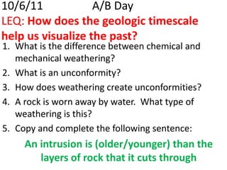 10/6/11 			A/B DayLEQ: How does the geologic timescale help us visualize the past? What is the difference between chemical and mechanical weathering? What is an unconformity? How does weathering create unconformities? A rock is worn away by water.  What type of weathering is this? Copy and complete the following sentence: An intrusion is (older/younger) than the layers of rock that it cuts through 